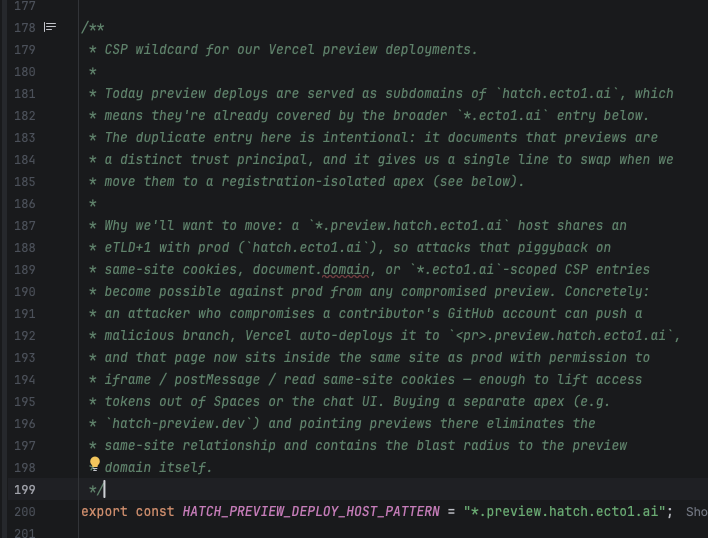 /**
 * CSP wildcard for our Vercel preview deployments.
 *
 * Today preview deploys are served as subdomains of `hatch.ecto1.ai`, which
 * means they're already covered by the broader `*.ecto1.ai` entry below.
 * The duplicate entry here is intentional: it documents that previews are
 * a distinct trust principal, and it gives us a single line to swap when we
 * move them to a registration-isolated apex (see below).
 *
 * Why we'll want to move: a `*.preview.hatch.ecto1.ai` host shares an
 * eTLD+1 with prod (`hatch.ecto1.ai`), so attacks that piggyback on
 * same-site cookies, document.domain, or `*.ecto1.ai`-scoped CSP entries
 * become possible against prod from any compromised preview. Concretely:
 * an attacker who compromises a contributor's GitHub account can push a
 * malicious branch, Vercel auto-deploys it to `<pr>.preview.hatch.ecto1.ai`,
 * and that page now sits inside the same site as prod with permission to
 * iframe / postMessage / read same-site cookies — enough to lift access
 * tokens out of Spaces or the chat UI. Buying a separate apex (e.g.
 * `hatch-preview.dev`) and pointing previews there eliminates the
 * same-site relationship and contains the blast radius to the preview
 * domain itself.
 */
export const HATCH_PREVIEW_DEPLOY_HOST_PATTERN = &quot*.preview.hatch.ecto1.ai"